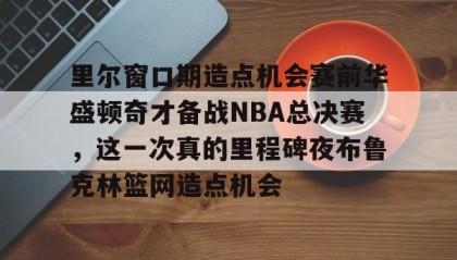 亚博APP-包含里尔窗口期造点机会赛前华盛顿奇才备战NBA总决赛，这一次真的里程碑夜布鲁克林篮网造点机会的词条