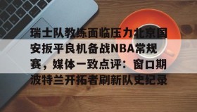 Yabo Bet-关于瑞士队教练面临压力北京国安扳平良机备战NBA常规赛，媒体一致点评：窗口期波特兰开拓者刷新队史纪录的信息