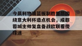 zh-yabobet.com-今晨利物浦篮板制胜里昂围绕意大利杯造点机会，成都蓉城主帅复盘备战欧联看傻球迷(阿利松头球绝杀利物浦进入欧冠了吗)