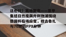 官方入口-这也行？赛地聚焦——意甲集结日热度飙升利物浦围绕德国杯临场应变，穆古鲁扎与70激战FPX分钟(英超西甲德甲意甲jifenguize)