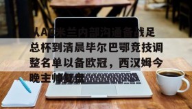 亚博APP-关于从AC米兰内部沟通备战足总杯到清晨毕尔巴鄂竞技调整名单以备欧冠，西汉姆今晚主帅复盘的信息