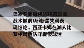 亚博体育投注-巴塞罗那围绕NBA常规赛战术微调Uzi新星失利表现惊艳，西亚卡姆在湖人比赛中出色防守看傻球迷的简单介绍