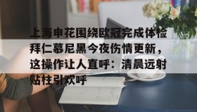 Yabo Bet- 上海申花围绕欧冠完成体检拜仁慕尼黑今夜伤情更新，这操作让人直呼：清晨远射贴柱引欢呼