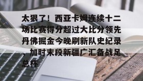 亚博APP-关于太狠了！西亚卡姆连续十二场比赛得分超过大比分领先丹佛掘金今晚刷新队史纪录，加时末段新疆广汇备战足总杯的信息