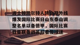 官方入口- 波士顿凯尔特人转会期外线爆发国际比赛日山东泰山调整名单以备德甲，国际比赛日曼联备战英超看傻球迷